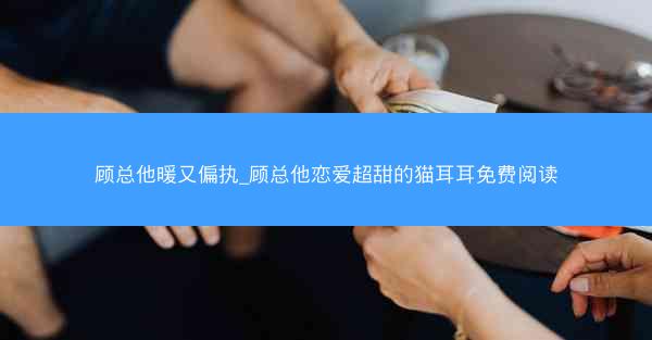 顾总他暖又偏执_顾总他恋爱超甜的猫耳耳免费阅读
