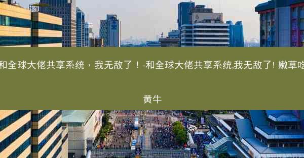 和全球大佬共享系统，我无敌了！-和全球大佬共享系统,我无敌了! 嫩草吃黄牛