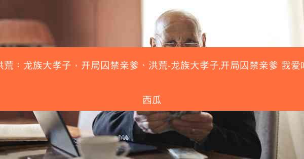 洪荒：龙族大孝子，开局囚禁亲爹、洪荒-龙族大孝子,开局囚禁亲爹 我爱吃西瓜