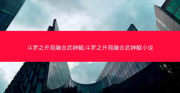 斗罗之开局融合武神躯;斗罗之开局融合武神躯小说