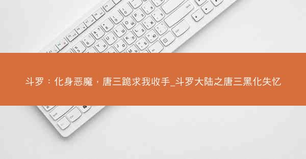 斗罗：化身恶魔，唐三跪求我收手_斗罗大陆之唐三黑化失忆