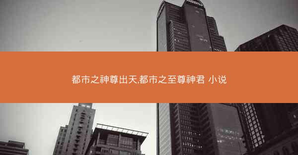 都市之神尊出天,都市之至尊神君 小说