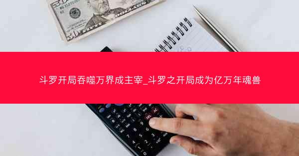 斗罗开局吞噬万界成主宰_斗罗之开局成为亿万年魂兽