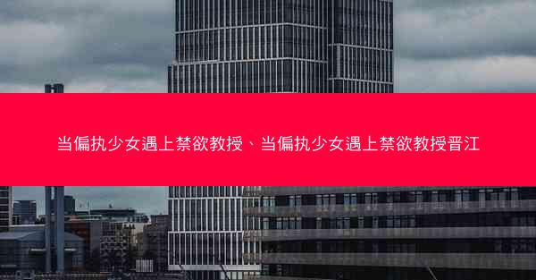 当偏执少女遇上禁欲教授、当偏执少女遇上禁欲教授晋江