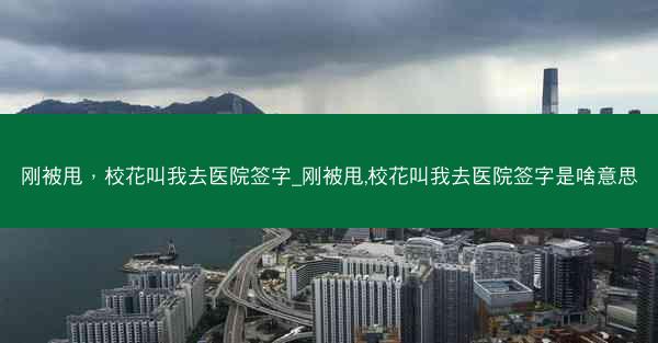 刚被甩，校花叫我去医院签字_刚被甩,校花叫我去医院签字是啥意思