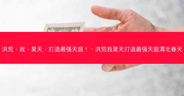 洪荒：我，昊天，打造最强天庭！、洪荒我昊天打造最强天庭渭北春天