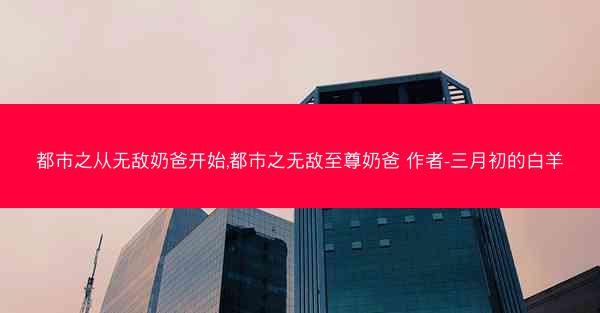 都市之从无敌奶爸开始,都市之无敌至尊奶爸 作者-三月初的白羊