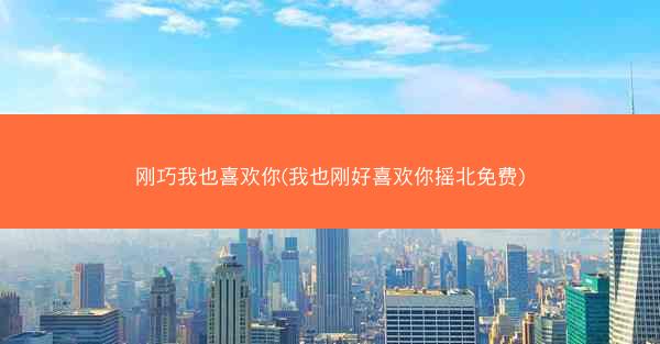 刚巧我也喜欢你(我也刚好喜欢你摇北免费)