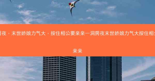 洞房夜，末世娇娘力气大，按住相公要亲亲—洞房夜末世娇娘力气大按住相公要亲亲