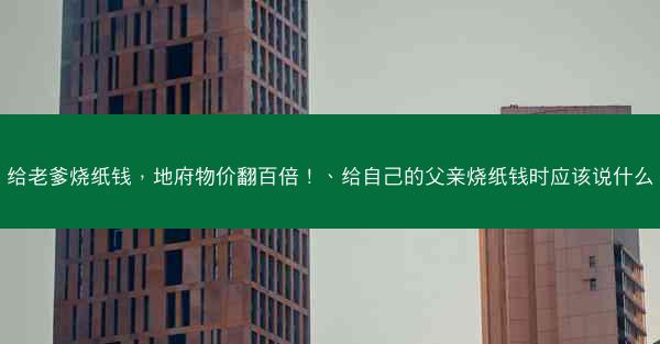 给老爹烧纸钱，地府物价翻百倍！、给自己的父亲烧纸钱时应该说什么