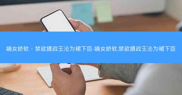 嫡女娇软，禁欲摄政王沦为裙下臣-嫡女娇软,禁欲摄政王沦为裙下臣