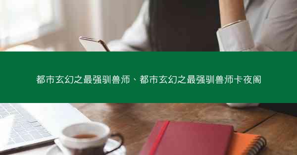 都市玄幻之最强驯兽师、都市玄幻之最强驯兽师卡夜阁
