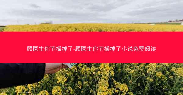 顾医生你节操掉了-顾医生你节操掉了小说免费阅读
