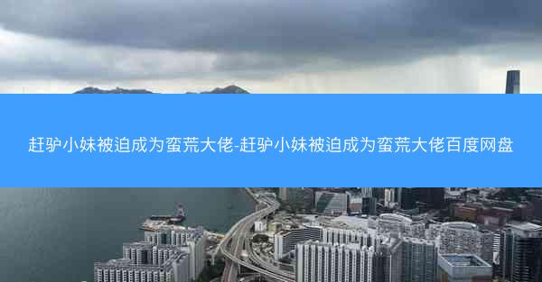 赶驴小妹被迫成为蛮荒大佬-赶驴小妹被迫成为蛮荒大佬百度网盘