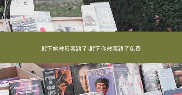 殿下她被反套路了-殿下你被套路了免费