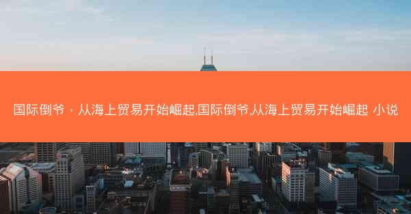 国际倒爷，从海上贸易开始崛起,国际倒爷,从海上贸易开始崛起 小说