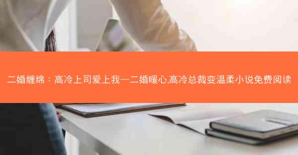 二婚缠绵：高冷上司爱上我—二婚暖心,高冷总裁变温柔小说免费阅读
