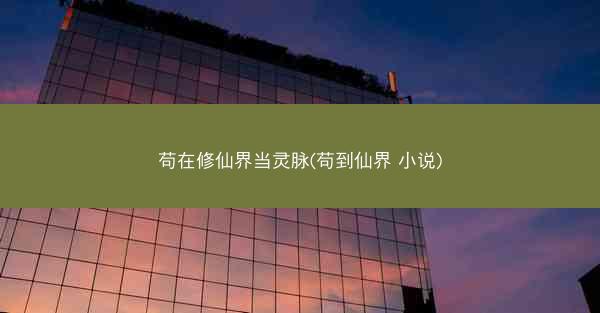 苟在修仙界当灵脉(苟到仙界 小说)
