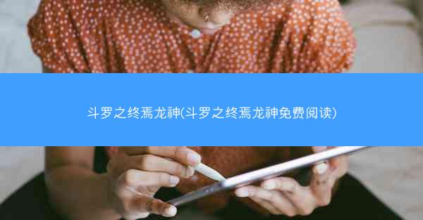 斗罗之终焉龙神(斗罗之终焉龙神免费阅读)
