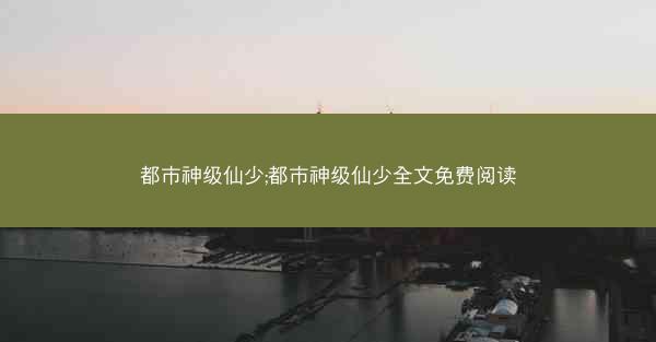 都市神级仙少;都市神级仙少全文免费阅读
