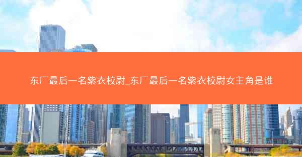东厂最后一名紫衣校尉_东厂最后一名紫衣校尉女主角是谁