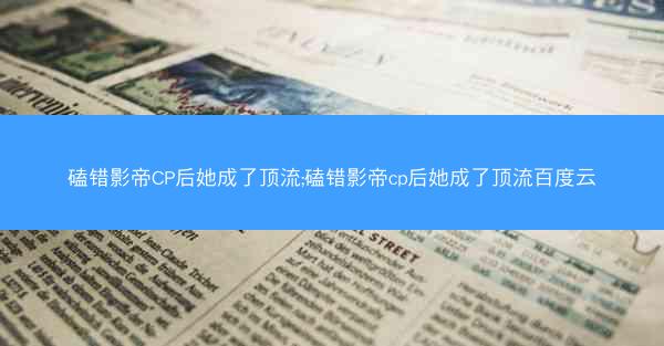 磕错影帝CP后她成了顶流;磕错影帝cp后她成了顶流百度云