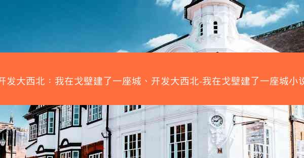 开发大西北：我在戈壁建了一座城、开发大西北-我在戈壁建了一座城小说