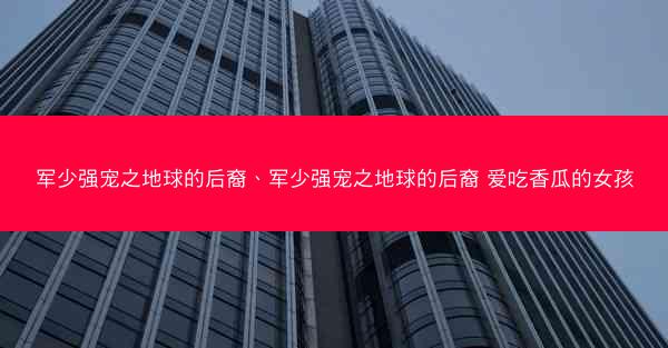 军少强宠之地球的后裔、军少强宠之地球的后裔 爱吃香瓜的女孩