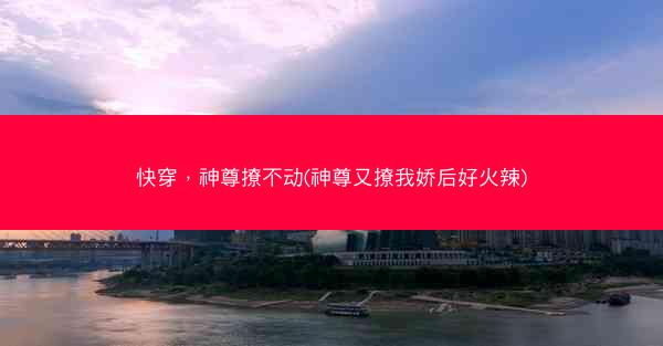 快穿，神尊撩不动(神尊又撩我娇后好火辣)