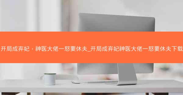 开局成弃妃，神医大佬一怒要休夫_开局成弃妃神医大佬一怒要休夫下载