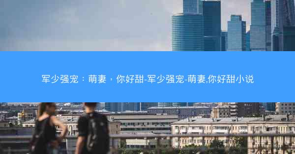 军少强宠：萌妻，你好甜-军少强宠-萌妻,你好甜小说