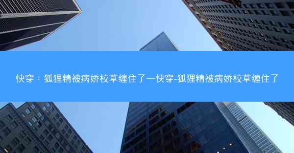 快穿：狐狸精被病娇校草缠住了—快穿-狐狸精被病娇校草缠住了