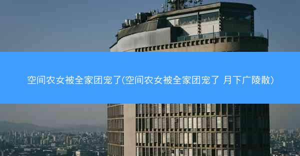 空间农女被全家团宠了(空间农女被全家团宠了 月下广陵散)