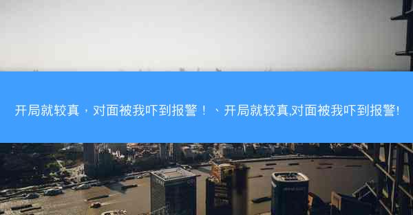 开局就较真，对面被我吓到报警！、开局就较真,对面被我吓到报警!