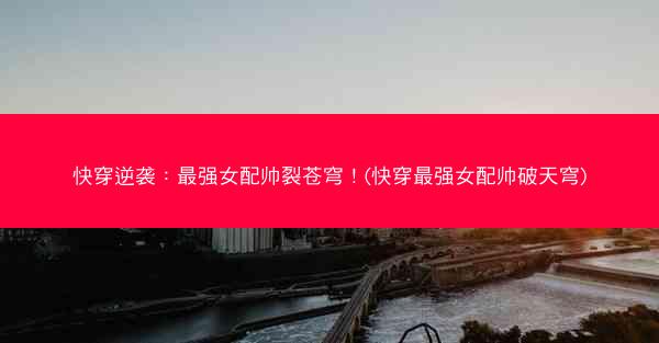 快穿逆袭：最强女配帅裂苍穹！(快穿最强女配帅破天穹)
