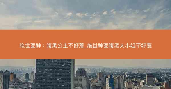 绝世医神：腹黑公主不好惹_绝世神医腹黑大小姐不好惹