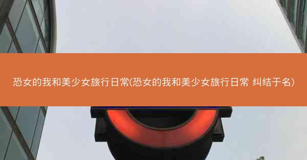 恐女的我和美少女旅行日常(恐女的我和美少女旅行日常 纠结于名)
