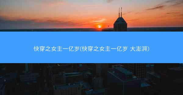 快穿之女主一亿岁(快穿之女主一亿岁 大澎湃)