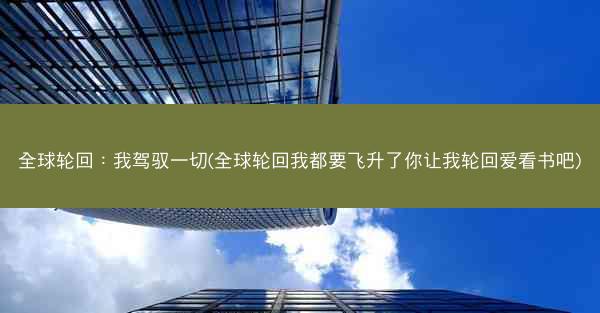 全球轮回：我驾驭一切(全球轮回我都要飞升了你让我轮回爱看书吧)