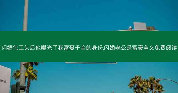 闪婚包工头后他曝光了我富豪千金的身份,闪婚老公是富豪全文免费阅读