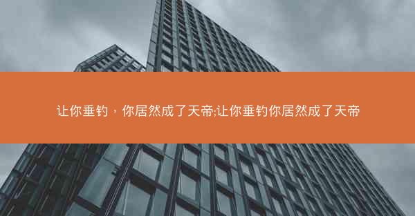 让你垂钓，你居然成了天帝;让你垂钓你居然成了天帝