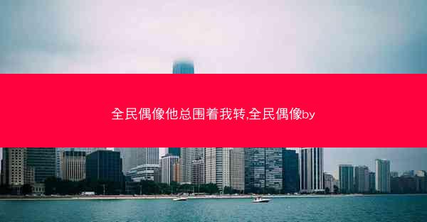 全民偶像他总围着我转,全民偶像by 全民偶像他总围着我转,全民偶像by