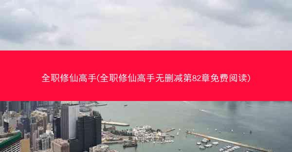 全职修仙高手(全职修仙高手无删减第82章免费阅读)