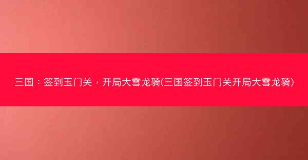 三国：签到玉门关，开局大雪龙骑(三国签到玉门关开局大雪龙骑)