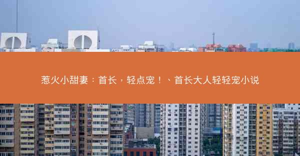 惹火小甜妻：首长，轻点宠！、首长大人轻轻宠小说
