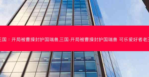 三国：开局被曹操封护国瑞兽,三国-开局被曹操封护国瑞兽 可乐爱好者老王