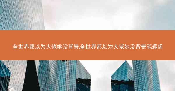 全世界都以为大佬她没背景;全世界都以为大佬她没背景笔趣阁