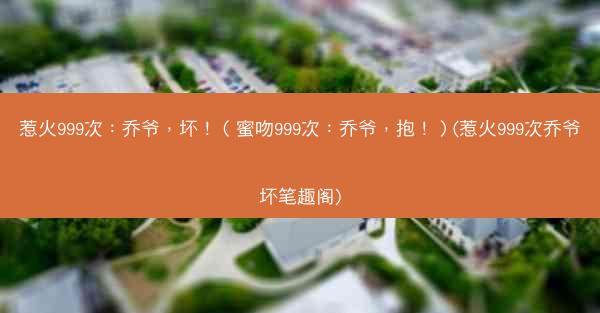 惹火999次：乔爷，坏！（蜜吻999次：乔爷，抱！）(惹火999次乔爷坏笔趣阁)
