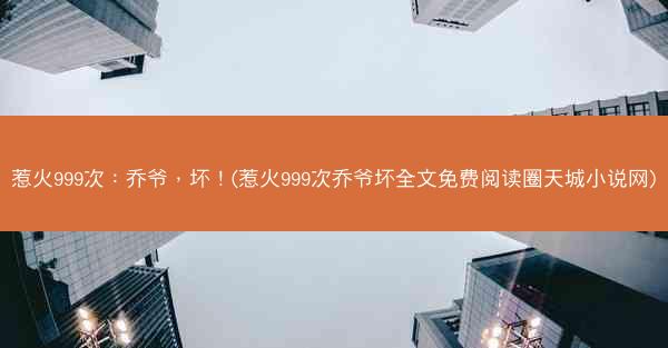 惹火999次:乔爷,坏!(惹火999次乔爷坏全文免费阅读圈天城小说网) 惹火999次:乔爷,坏!(惹火999次乔爷坏全文免费阅读圈天城小说网)
