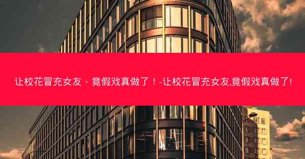 让校花冒充女友，竟假戏真做了！-让校花冒充女友,竟假戏真做了!